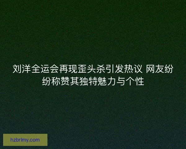 刘洋全运会再现歪头杀引发热议 网友纷纷称赞其独特魅力与个性 刘洋全运会再现歪头杀引发热议 网友纷纷称赞其独特魅力与个性
