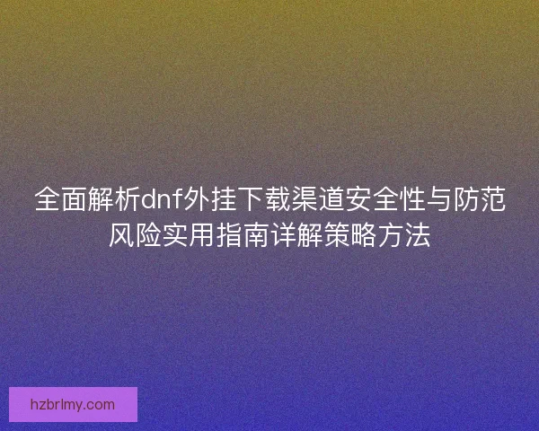 全面解析dnf外挂下载渠道安全性与防范风险实用指南详解策略方法