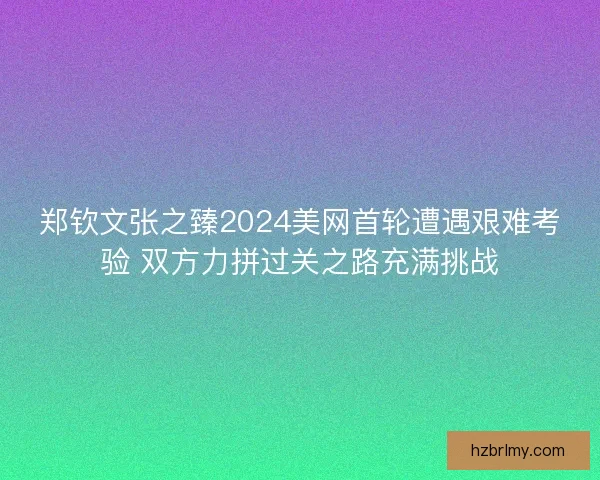 郑钦文张之臻2024美网首轮遭遇艰难考验 双方力拼过关之路充满挑战 郑钦文张之臻2024美网首轮遭遇艰难考验 双方力拼过关之路充满挑战