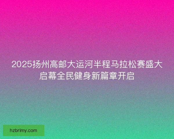 2025扬州高邮大运河半程马拉松赛盛大启幕全民健身新篇章开启
