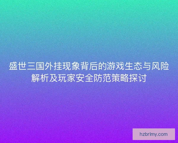盛世三国外挂现象背后的游戏生态与风险解析及玩家安全防范策略探讨