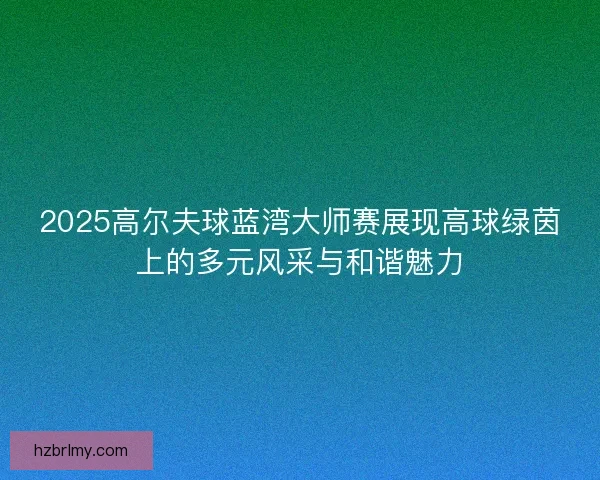 2025高尔夫球蓝湾大师赛展现高球绿茵上的多元风采与和谐魅力