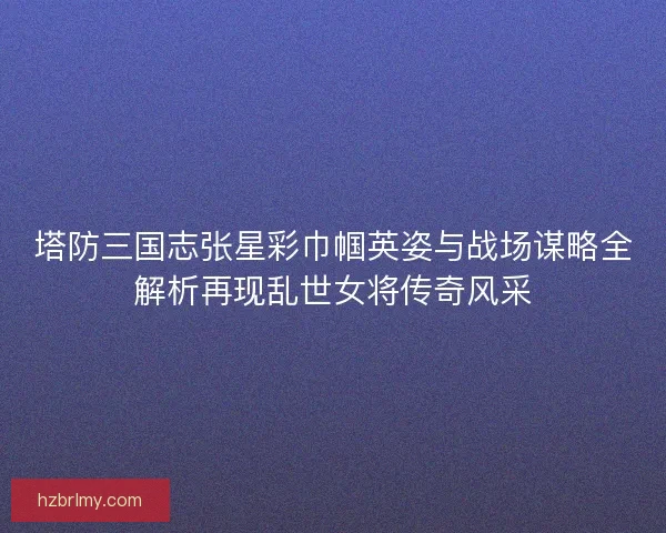 塔防三国志张星彩巾帼英姿与战场谋略全解析再现乱世女将传奇风采