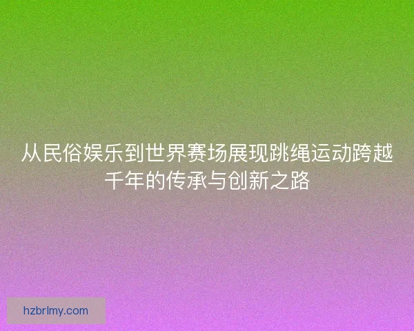 从民俗娱乐到世界赛场展现跳绳运动跨越千年的传承与创新之路 从民俗娱乐到世界赛场展现跳绳运动跨越千年的传承与创新之路