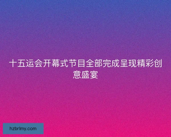 十五运会开幕式节目全部完成呈现精彩创意盛宴 十五运会开幕式节目全部完成呈现精彩创意盛宴