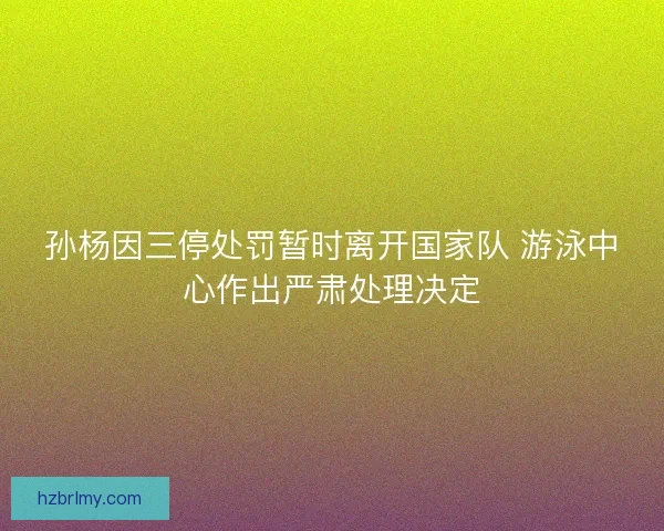 孙杨因三停处罚暂时离开国家队 游泳中心作出严肃处理决定