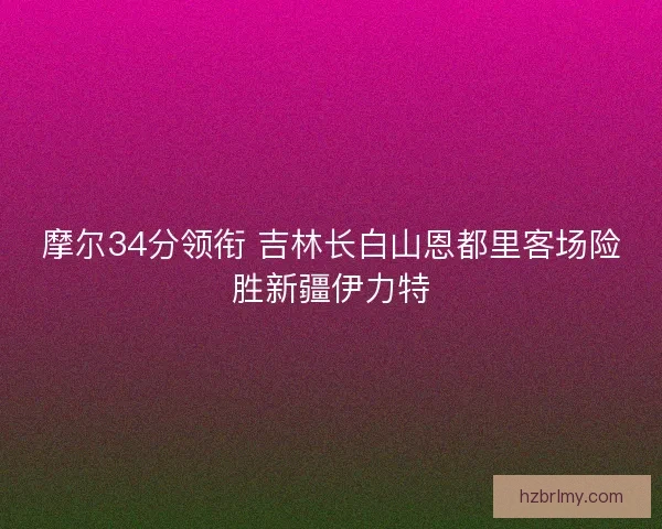 摩尔34分领衔 吉林长白山恩都里客场险胜新疆伊力特