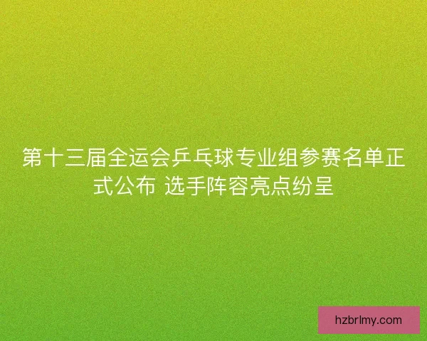 第十三届全运会乒乓球专业组参赛名单正式公布 选手阵容亮点纷呈