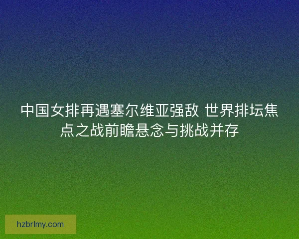 中国女排再遇塞尔维亚强敌 世界排坛焦点之战前瞻悬念与挑战并存
