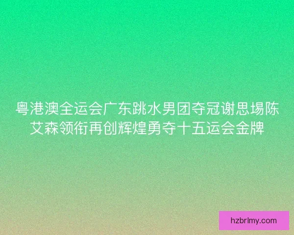 粤港澳全运会广东跳水男团夺冠谢思埸陈艾森领衔再创辉煌勇夺十五运会金牌 粤港澳全运会广东跳水男团夺冠谢思埸陈艾森领衔再创辉煌勇夺十五运会金牌