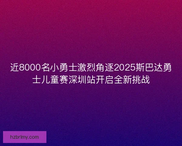 近8000名小勇士激烈角逐2025斯巴达勇士儿童赛深圳站开启全新挑战 近8000名小勇士激烈角逐2025斯巴达勇士儿童赛深圳站开启全新挑战
