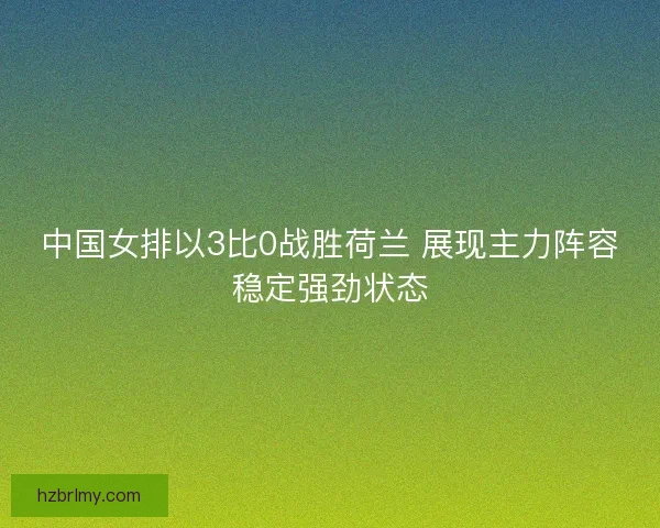 中国女排以3比0战胜荷兰 展现主力阵容稳定强劲状态