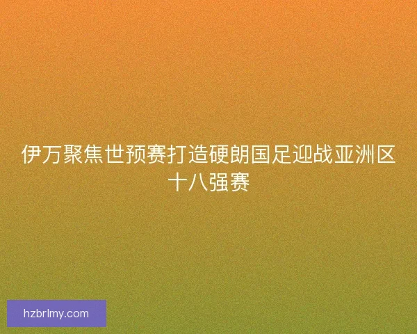 伊万聚焦世预赛打造硬朗国足迎战亚洲区十八强赛