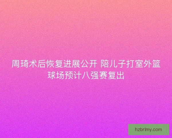 周琦术后恢复进展公开 陪儿子打室外篮球场预计八强赛复出