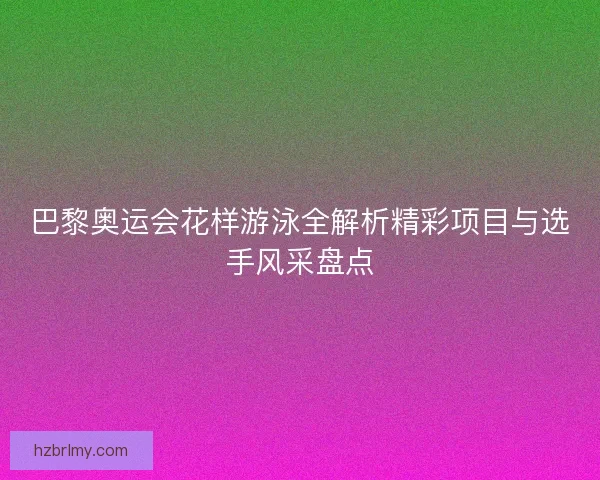 巴黎奥运会花样游泳全解析精彩项目与选手风采盘点 巴黎奥运会花样游泳全解析精彩项目与选手风采盘点