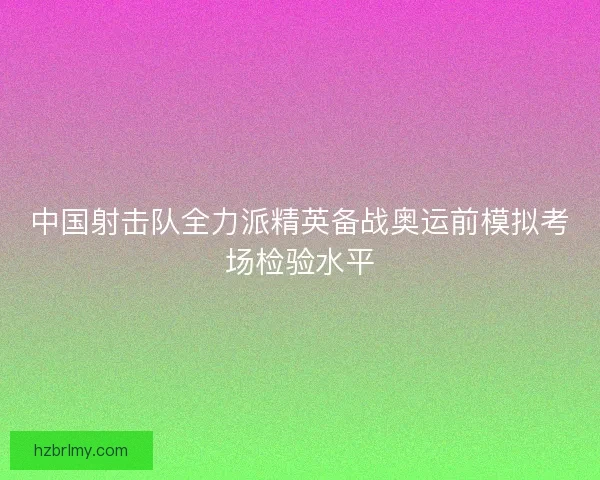中国射击队全力派精英备战奥运前模拟考场检验水平